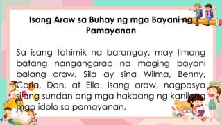 Isang Araw sa Buhay ng mga Bayani ng
Pamayanan
Sa isang tahimik na barangay, may limang
batang nangangarap na maging bayani
balang araw. Sila ay sina Wilma, Benny,
Carla, Dan, at Ella. Isang araw, nagpasya
silang sundan ang mga hakbang ng kanilang
mga idolo sa pamayanan.
 