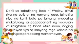 Dahil sa kabutihang loob ni Wesley, pinuri
siya ng pulis at ng kanyang guro. Ipinakita
niya na kahit bata pa lamang, maaaring
makatulong sa pagpapanatili ng kaayusan
at kaligtasan ng lahat. Mula noon, naging
inspirasyon siya sa kanyang mga kaklase na
maging responsableng mamamayan.
 