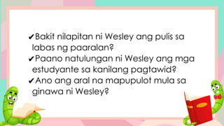 ✔Bakit nilapitan ni Wesley ang pulis sa
labas ng paaralan?
✔Paano natulungan ni Wesley ang mga
estudyante sa kanilang pagtawid?
✔Ano ang aral na mapupulot mula sa
ginawa ni Wesley?
 