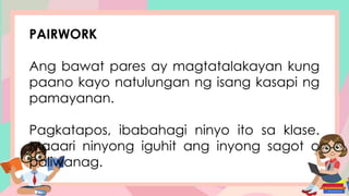 PAIRWORK
Ang bawat pares ay magtatalakayan kung
paano kayo natulungan ng isang kasapi ng
pamayanan.
Pagkatapos, ibabahagi ninyo ito sa klase.
Maaari ninyong iguhit ang inyong sagot o
paliwanag.
 