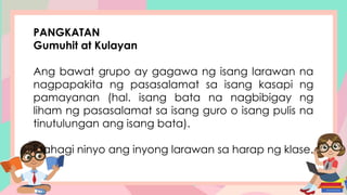 PANGKATAN
Gumuhit at Kulayan
Ang bawat grupo ay gagawa ng isang larawan na
nagpapakita ng pasasalamat sa isang kasapi ng
pamayanan (hal. isang bata na nagbibigay ng
liham ng pasasalamat sa isang guro o isang pulis na
tinutulungan ang isang bata).
Ibahagi ninyo ang inyong larawan sa harap ng klase.
 