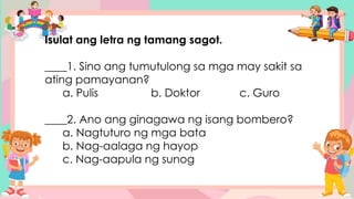 Isulat ang letra ng tamang sagot.
____1. Sino ang tumutulong sa mga may sakit sa
ating pamayanan?
a. Pulis b. Doktor c. Guro
____2. Ano ang ginagawa ng isang bombero?
a. Nagtuturo ng mga bata
b. Nag-aalaga ng hayop
c. Nag-aapula ng sunog
 