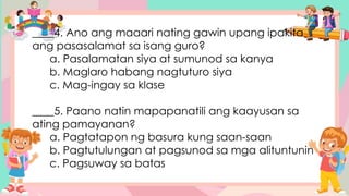 ____4. Ano ang maaari nating gawin upang ipakita
ang pasasalamat sa isang guro?
a. Pasalamatan siya at sumunod sa kanya
b. Maglaro habang nagtuturo siya
c. Mag-ingay sa klase
____5. Paano natin mapapanatili ang kaayusan sa
ating pamayanan?
a. Pagtatapon ng basura kung saan-saan
b. Pagtutulungan at pagsunod sa mga alituntunin
c. Pagsuway sa batas
 