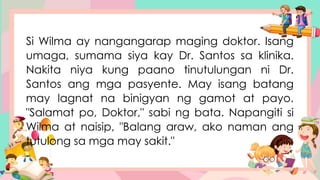 Si Wilma ay nangangarap maging doktor. Isang
umaga, sumama siya kay Dr. Santos sa klinika.
Nakita niya kung paano tinutulungan ni Dr.
Santos ang mga pasyente. May isang batang
may lagnat na binigyan ng gamot at payo.
"Salamat po, Doktor," sabi ng bata. Napangiti si
Wilma at naisip, "Balang araw, ako naman ang
tutulong sa mga may sakit."
 