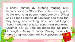 Si Benny naman ay gustong maging pulis.
Sumama siya kay Officer Cruz sa istasyon ng pulis.
Nakita niya kung paano nagbabantay si Officer
Cruz sa mga kalsada at tumutulong sa mga tao.
May isang nawawalang bata na natulungan
nilang mahanap ang kanyang mga magulang.
"Salamat po, Sir," sabi ng magulang ng bata.
Napangiti si Benny at naisip, "Balang araw, ako
naman ang magpapanatili ng kapayapaan."
 