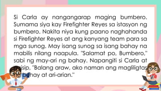 Si Carla ay nangangarap maging bumbero.
Sumama siya kay Firefighter Reyes sa istasyon ng
bumbero. Nakita niya kung paano naghahanda
si Firefighter Reyes at ang kanyang team para sa
mga sunog. May isang sunog sa isang bahay na
mabilis nilang naapula. "Salamat po, Bumbero,"
sabi ng may-ari ng bahay. Napangiti si Carla at
naisip, "Balang araw, ako naman ang magliligtas
ng buhay at ari-arian."
 