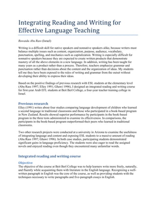 Integrating Reading and Writing for
Effective Language Teaching
Ruwaida Abu Rass (Israel)
Writing is a difficult skill for native speakers and nonnative speakers alike, because writers must
balance multiple issues such as content, organization, purpose, audience, vocabulary,
punctuation, spelling, and mechanics such as capitalization. Writing is especially difficult for
nonnative speakers because they are expected to create written products that demonstrate
mastery of all the above elements in a new language. In addition, writing has been taught for
many years as a product rather than a process. Therefore, teachers emphasize grammar and
punctuation rather than decisions about the content and the organization of ideas. My students
tell me they have been exposed to the rules of writing and grammar from the outset without
developing their ability to express their ideas.
Based on the positive findings of previous research with ESL students at the elementary level
(Abu Rass 1997; Elley 1991; Ghawi 1996), I designed an integrated reading and writing course
for first-year Arab EFL students at Beit Berl College, a four-year teacher training college in
Israel.
Previous research
Elley (1991) writes about four studies comparing language development of children who learned
a second language in traditional classrooms and those who participated in a book-based program
in New Zealand. Results showed superior performance by participants in the book-based
program in the three tests administered to examine its effectiveness. In comparisons, the
participants in the book-based program outperformed their peers who learned in traditional
classrooms.
Two other research projects were conducted at a university in Arizona to examine the usefulness
of integrating language and content and exposing ESL students to a massive amount of reading
(Abu Rass 1997; Ghawi 1996). In both case studies, participating students demonstrated
significant gains in language proficiency. The students were also eager to read the assigned
novels and enjoyed reading even though they encountered many unfamiliar words.
Integrated reading and writing course
Objective
The objective of the course at Beit Berl College was to help learners write more freely, naturally,
and fluently while acquainting them with literature in the English language. Recognizing a well-
written paragraph in English was the core of the course, as well as providing students with the
techniques necessary to write paragraphs and five-paragraph essays in English.
 