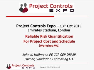 Copyright @ 2011. All rights reserved
Reliable Risk Quantification
For Project Cost and Schedule
(Workshop W1)
John K. Hollmann PE CCP CEP DRMP
Owner, Validation Estimating LLC
Project Controls Expo – 13th Oct 2015
Emirates Stadium, London
 