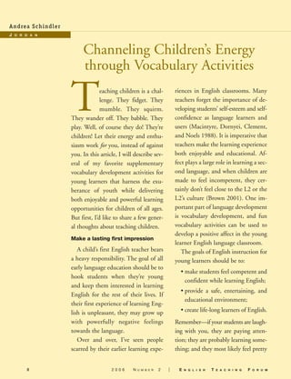 8
Teaching children is a chal-
lenge. They fidget. They
mumble. They squirm.
They wander off. They babble. They
play. Well, of course they do! They’re
children! Let their energy and enthu-
siasm work for you, instead of against
you. In this article, I will describe sev-
eral of my favorite supplementary
vocabulary development activities for
young learners that harness the exu-
berance of youth while delivering
both enjoyable and powerful learning
opportunities for children of all ages.
But first, I’d like to share a few gener-
al thoughts about teaching children.
Make a lasting first impression
A child’s first English teacher bears
a heavy responsibility. The goal of all
early language education should be to
hook students when they’re young
and keep them interested in learning
English for the rest of their lives. If
their first experience of learning Eng-
lish is unpleasant, they may grow up
with powerfully negative feelings
towards the language.
Over and over, I’ve seen people
scarred by their earlier learning expe-
riences in English classrooms. Many
teachers forget the importance of de-
veloping students’ self-esteem and self-
confidence as language learners and
users (Macintyre, Dornyei, Clement,
and Noels 1988). It is imperative that
teachers make the learning experience
both enjoyable and educational. Af-
fect plays a large role in learning a sec-
ond language, and when children are
made to feel incompetent, they cer-
tainly don’t feel close to the L2 or the
L2’s culture (Brown 2001). One im-
portant part of language development
is vocabulary development, and fun
vocabulary activities can be used to
develop a positive affect in the young
learner English language classroom.
The goals of English instruction for
young learners should be to:
• make students feel competent and
confident while learning English;
• provide a safe, entertaining, and
educational environment;
• create life-long learners of English.
Remember—if your students are laugh-
ing with you, they are paying atten-
tion; they are probably learning some-
thing; and they most likely feel pretty
2 0 0 6 N U M B E R 2 | E N G L I S H T E A C H I N G F O R U M
Channeling Children’s Energy
through Vocabulary Activities
Andrea Schindler
J O R D A N
06-0002 ETF_09_13 3/7/06 9:16 AM Page 8
 
