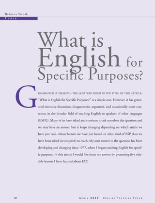 G
22
Rebecca Smoak
T U N I S
RAMMATICALLY SPEAKING, THE QUESTION POSED IN THE TITLE OF THIS ARTICLE,
“What is English for Specific Purposes?” is a simple one. However, it has gener-
ated extensive discussion, disagreement, argument, and occasionally some con-
sensus in the broader field of teaching English to speakers of other languages
(ESOL). Many of us have asked and continue to ask ourselves this question and
we may have an answer, but it keeps changing depending on which article we
have just read, whose lecture we have just heard, or what kind of ESP class we
have been asked (or required) to teach. My own answer to the question has been
developing and changing since 1977, when I began teaching English for specif-
ic purposes. In this article I would like share my answer by presenting five valu-
able lessons I have learned about ESP.
What is
English for
Specific Purposes?
A P R I L 2 0 0 3 E N G L I S H T E A C H I N G F O R U M
03-0106 ETF_22_27 8/25/03 2:09 PM Page 22
 