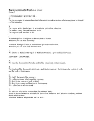 Topic:Designing Instructional Guide
Group:C

1. INFORMATION RESEARCHER -
A.
The one necessary for work and detailed information to work are written. what work you do to the guid
e of the education.

B.
The content with a detailed work is written in the guide of the education.
The tool necessary for work is written in this.
The target of work is written in this.

C.
What work you do to the guide of our education is written.
As a result, we can work efficiently.

Moreover, the target of work is written in the guide of our education.
As a result, we can work with the motivation.

D.
We referred to the feasibility report in the Internet to make a good Instructional Guide.

2.CONTENT ORGANIZER -

A.
We make the document to which the guide of the education is written in detail.

B.
The heading of the document is a tool and a qualification necessary for the target, the content of work,
and the work of the company.

C
We clarify the target of the company.
We explain corporate principles of the company.
We describe the content of work in detail.
We describe necessary qualifications in the company.
We explain how to advance work.

D.
We make out a document to understand the corporate policy.
If how to advance work was written in the guide of the education, work advances efficiently, and can
do the enhanced work.
Moreover, we know why to work, and can work.
 