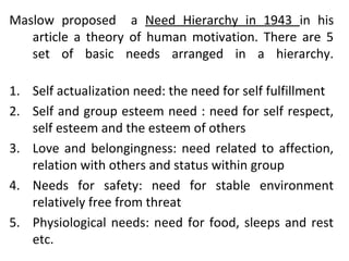 Maslow proposed a Need Hierarchy in 1943 in his 
article a theory of human motivation. There are 5 
set of basic needs arranged in a hierarchy. 
1. Self actualization need: the need for self fulfillment 
2. Self and group esteem need : need for self respect, 
self esteem and the esteem of others 
3. Love and belongingness: need related to affection, 
relation with others and status within group 
4. Needs for safety: need for stable environment 
relatively free from threat 
5. Physiological needs: need for food, sleeps and rest 
etc. 
 