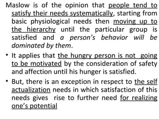 Maslow is of the opinion that people tend to 
satisfy their needs systematically, starting from 
basic physiological needs then moving up to 
the hierarchy until the particular group is 
satisfied and a person’s behavior will be 
dominated by them. 
• It applies that the hungry person is not going 
to be motivated by the consideration of safety 
and affection until his hunger is satisfied. 
• But, there is an exception in respect to the self 
actualization needs in which satisfaction of this 
needs gives rise to further need for realizing 
one’s potential 
 