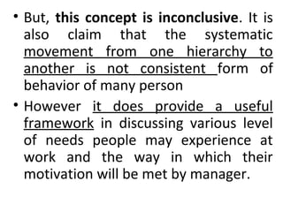 • But, this concept is inconclusive. It is 
also claim that the systematic 
movement from one hierarchy to 
another is not consistent form of 
behavior of many person 
• However it does provide a useful 
framework in discussing various level 
of needs people may experience at 
work and the way in which their 
motivation will be met by manager. 
 