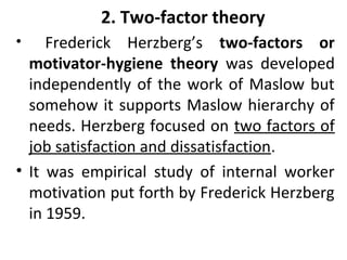 2. Two-factor theory 
• Frederick Herzberg’s two-factors or 
motivator-hygiene theory was developed 
independently of the work of Maslow but 
somehow it supports Maslow hierarchy of 
needs. Herzberg focused on two factors of 
job satisfaction and dissatisfaction. 
• It was empirical study of internal worker 
motivation put forth by Frederick Herzberg 
in 1959. 
 