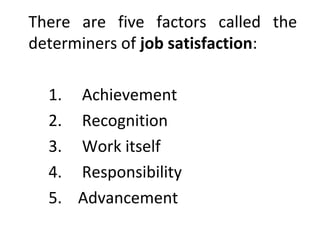There are five factors called the 
determiners of job satisfaction: 
1. Achievement 
2. Recognition 
3. Work itself 
4. Responsibility 
5. Advancement 
 