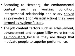 • According to Herzberg, the environmental 
context such as working condition, 
interpersonal relationship and salary served 
as preventive ( for dissatisfaction) they were 
termed as hygiene factors. 
• The job content factors such as achievement, 
advancement and responsibility were termed 
as motivators because they are things that 
motivate people to superior performance. 
 