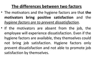 The differences between two factors 
• The motivators and the hygiene factors are that the 
motivators bring positive satisfaction and the 
hygiene factors are to prevent dissatisfaction. 
• If the motivators are absent from the job, the 
employee will experience dissatisfaction. Even if the 
hygiene factors are available, they themselves could 
not bring job satisfaction. Hygiene factors only 
prevent dissatisfaction and not able to promote job 
satisfaction by themselves. 
 