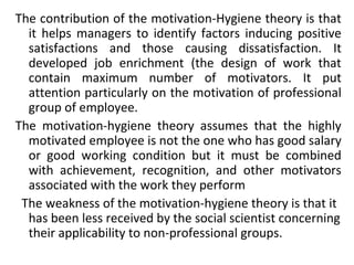 The contribution of the motivation-Hygiene theory is that 
it helps managers to identify factors inducing positive 
satisfactions and those causing dissatisfaction. It 
developed job enrichment (the design of work that 
contain maximum number of motivators. It put 
attention particularly on the motivation of professional 
group of employee. 
The motivation-hygiene theory assumes that the highly 
motivated employee is not the one who has good salary 
or good working condition but it must be combined 
with achievement, recognition, and other motivators 
associated with the work they perform 
The weakness of the motivation-hygiene theory is that it 
has been less received by the social scientist concerning 
their applicability to non-professional groups. 
 