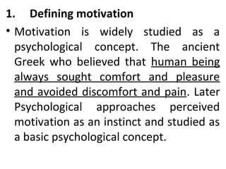 1. Defining motivation 
• Motivation is widely studied as a 
psychological concept. The ancient 
Greek who believed that human being 
always sought comfort and pleasure 
and avoided discomfort and pain. Later 
Psychological approaches perceived 
motivation as an instinct and studied as 
a basic psychological concept. 
 
