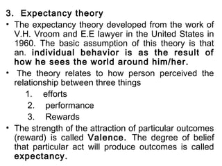 3. Expectancy theory 
• The expectancy theory developed from the work of 
V.H. Vroom and E.E lawyer in the United States in 
1960. The basic assumption of this theory is that 
an. individual behavior is as the result of 
how he sees the world around him/her. 
• The theory relates to how person perceived the 
relationship between three things 
1. efforts 
2. performance 
3. Rewards 
• The strength of the attraction of particular outcomes 
(reward) is called Valence. The degree of belief 
that particular act will produce outcomes is called 
expectancy. 
 