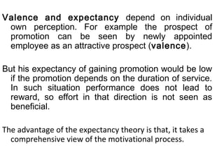 Valence and expectancy depend on individual 
own perception. For example the prospect of 
promotion can be seen by newly appointed 
employee as an attractive prospect (valence). 
But his expectancy of gaining promotion would be low 
if the promotion depends on the duration of service. 
In such situation performance does not lead to 
reward, so effort in that direction is not seen as 
beneficial. 
The advantage of the expectancy theory is that, it takes a 
comprehensive view of the motivational process. 
 