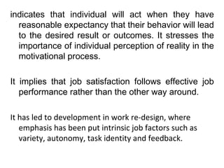 indicates that individual will act when they have 
reasonable expectancy that their behavior will lead 
to the desired result or outcomes. It stresses the 
importance of individual perception of reality in the 
motivational process. 
It implies that job satisfaction follows effective job 
performance rather than the other way around. 
It has led to development in work re-design, where 
emphasis has been put intrinsic job factors such as 
variety, autonomy, task identity and feedback. 
 