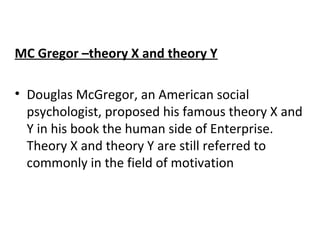 MC Gregor –theory X and theory Y 
• Douglas McGregor, an American social 
psychologist, proposed his famous theory X and 
Y in his book the human side of Enterprise. 
Theory X and theory Y are still referred to 
commonly in the field of motivation 
 