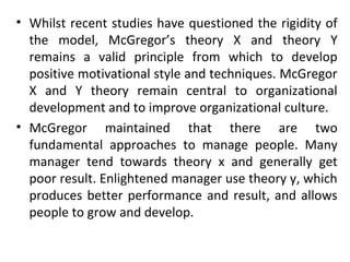 • Whilst recent studies have questioned the rigidity of 
the model, McGregor’s theory X and theory Y 
remains a valid principle from which to develop 
positive motivational style and techniques. McGregor 
X and Y theory remain central to organizational 
development and to improve organizational culture. 
• McGregor maintained that there are two 
fundamental approaches to manage people. Many 
manager tend towards theory x and generally get 
poor result. Enlightened manager use theory y, which 
produces better performance and result, and allows 
people to grow and develop. 
 