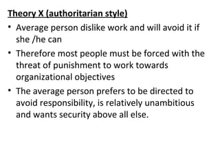 Theory X (authoritarian style) 
• Average person dislike work and will avoid it if 
she /he can 
• Therefore most people must be forced with the 
threat of punishment to work towards 
organizational objectives 
• The average person prefers to be directed to 
avoid responsibility, is relatively unambitious 
and wants security above all else. 
 