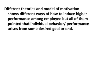 Different theories and model of motivation 
shows different ways of how to induce higher 
performance among employee but all of them 
pointed that individual behavior/ performance 
arises from some desired goal or end. 
 