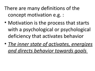 There are many definitions of the 
concept motivation e.g. : 
• Motivation is the process that starts 
with a psychological or psychological 
deficiency that activates behavior 
• The inner state of activates, energizes 
and directs behavior towards goals 
 