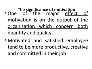 The significance of motivation • One of the major effect of 
motivation is on the output of the 
organization which concern both 
quantity and quality . 
• Motivated and satisfied employee 
tend to be more productive, creative 
and committed in their job 
 