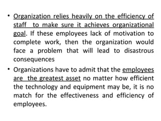 • Organization relies heavily on the efficiency of 
staff to make sure it achieves organizational 
goal. If these employees lack of motivation to 
complete work, then the organization would 
face a problem that will lead to disastrous 
consequences 
• Organizations have to admit that the employees 
are the greatest asset no matter how efficient 
the technology and equipment may be, it is no 
match for the effectiveness and efficiency of 
employees. 
 
