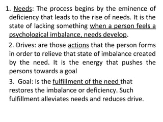 1. Needs: The process begins by the eminence of 
deficiency that leads to the rise of needs. It is the 
state of lacking something when a person feels a 
psychological imbalance, needs develop. 
2. Drives: are those actions that the person forms 
in order to relieve that state of imbalance created 
by the need. It is the energy that pushes the 
persons towards a goal 
3. Goal: Is the fulfillment of the need that 
restores the imbalance or deficiency. Such 
fulfillment alleviates needs and reduces drive. 
 