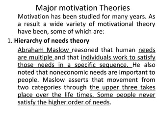 Major motivation Theories 
Motivation has been studied for many years. As 
a result a wide variety of motivational theory 
have been, some of which are: 
1. Hierarchy of needs theory 
Abraham Maslow reasoned that human needs 
are multiple and that individuals work to satisfy 
those needs in a specific sequence. He also 
noted that noneconomic needs are important to 
people. Maslow asserts that movement from 
two categories through the upper three takes 
place over the life times. Some people never 
satisfy the higher order of needs. 
 