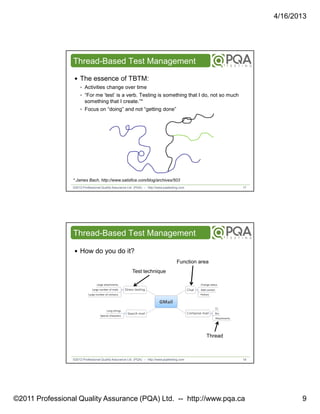 4/16/2013

Thread-Based Test Management
The essence of TBTM:
‣ Activities change over time
‣ “For me ‘test’ is a verb. Testing is something that I do, not so much

something that I create.”*
‣ Focus on “doing” and not “getting done”

* James Bach, http://www.satisfice.com/blog/archives/503
©2012 Professional Quality Assurance Ltd. (PQA) -- http://www.pqatesting.com

17

Thread-Based Test Management
How do you do it?
Function area
Test technique

Thread

©2012 Professional Quality Assurance Ltd. (PQA) -- http://www.pqatesting.com

18

©2011 Professional Quality Assurance (PQA) Ltd. -- http://www.pqa.ca

9

 