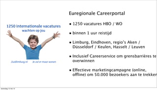1250 internationale vacatures
wachten op jou
Zuidlimburg.nl Je zal er maar wonen
Euregionale Careerportal
• 1250 vacatures HBO / WO
• binnen 1 uur reistijd
• Limburg, Eindhoven, regio’s Aken /
Düsseldorf / Keulen, Hasselt / Leuven
• Inclusief Careerservice om grensbarrières te
overwinnen
• Effectieve marketingcampagne (online,
offline) om 50.000 bezoekers aan te trekken
woensdag 15 mei 13
 