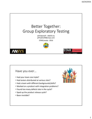 10/24/2016
1
Better Together:Better Together: 
Group Exploratory Testing
Jeff Abshoff – ANSYS Inc
jeff.abshoff@ansys.com
STARCanada 2016STARCanada ‐ 2016
Have you ever…
• Had your team size triple?
• Had testers distributed at various sites?
• Had a team with different backgrounds/skills?
• Worked on a product with integration problems?
• Found too many defects late in the cycle?
• Sped up the product release cycle?• Sped up the product release cycle?
• Been invisible?
 