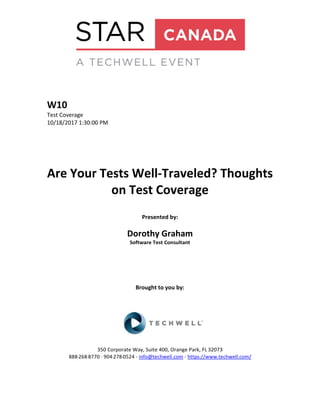 W10
Test Coverage
10/18/2017 1:30:00 PM
Are Your Tests Well-Traveled? Thoughts
on Test Coverage
Presented by:
Dorothy Graham
Software Test Consultant
Brought to you by:
350 Corporate Way, Suite 400, Orange Park, FL 32073
888-­‐268-­‐8770 ·∙ 904-­‐278-­‐0524 - info@techwell.com - https://www.techwell.com/
 