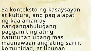 Sa konteksto ng kasaysayan
at kultura, ang paglalapat
ng kaalaman ay
nangangahulugang
paggamit ng ating
natutunan upang mas
maunawaan ang ating sarili,
komunidad, at lipunan.
 