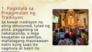 1. Pagkilala sa
Pinagmulan ng
Tradisyon
Sa bawat tradisyon na
ating sinusunod, tulad ng
pista, paggalang sa
nakatatanda, o mga
kaugalian sa pamilya,
mahalagang maunawaan
natin kung saan ito
nagmula at bakit ito
 