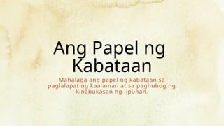 Ang Papel ng
Kabataan
Mahalaga ang papel ng kabataan sa
paglalapat ng kaalaman at sa paghubog ng
kinabukasan ng lipunan.
 