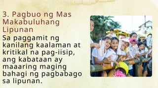 3. Pagbuo ng Mas
Makabuluhang
Lipunan
Sa paggamit ng
kanilang kaalaman at
kritikal na pag-iisip,
ang kabataan ay
maaaring maging
bahagi ng pagbabago
sa lipunan.
 