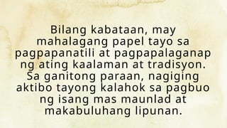 Bilang kabataan, may
mahalagang papel tayo sa
pagpapanatili at pagpapalaganap
ng ating kaalaman at tradisyon.
Sa ganitong paraan, nagiging
aktibo tayong kalahok sa pagbuo
ng isang mas maunlad at
makabuluhang lipunan.
 