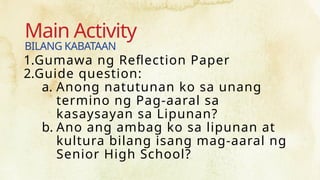 Main Activity
1.Gumawa ng Reflection Paper
2.Guide question:
a. Anong natutunan ko sa unang
termino ng Pag-aaral sa
kasaysayan sa Lipunan?
b. Ano ang ambag ko sa lipunan at
kultura bilang isang mag-aaral ng
Senior High School?
BILANG KABATAAN
 