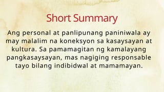 Short Summary
Ang personal at panlipunang paniniwala ay
may malalim na koneksyon sa kasaysayan at
kultura. Sa pamamagitan ng kamalayang
pangkasaysayan, mas nagiging responsable
tayo bilang indibidwal at mamamayan.
 