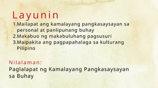 L a y u n i n
1.Mailapat ang kamalayang pangkasaysayan sa
personal at panlipunang buhay
2.Makabuo ng makabuluhang pagsusuri
3.Maipakita ang pagpapahalaga sa kulturang
Pilipino
N i l a l a m an :
Paglalapat ng Kamalayang Pangkasaysayan
sa Buhay
 