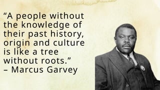 “A people without
the knowledge of
their past history,
origin and culture
is like a tree
without roots.”
– Marcus Garvey
 