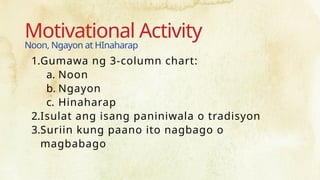 Motivational Activity
Noon, Ngayon at HInaharap
1.Gumawa ng 3-column chart:
a. Noon
b. Ngayon
c. Hinaharap
2.Isulat ang isang paniniwala o tradisyon
3.Suriin kung paano ito nagbago o
magbabago
 